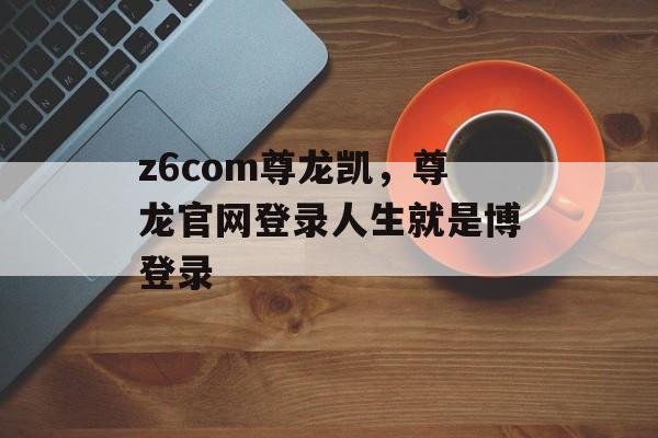 z6com尊龙凯，尊龙官网登录人生就是博登录