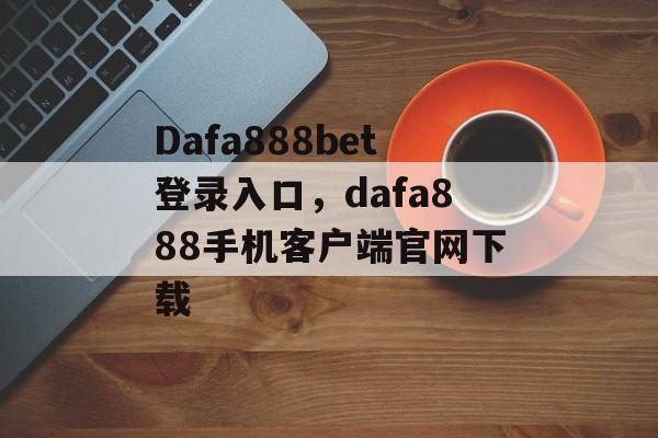 Dafa888bet登录入口，dafa888手机客户端官网下载