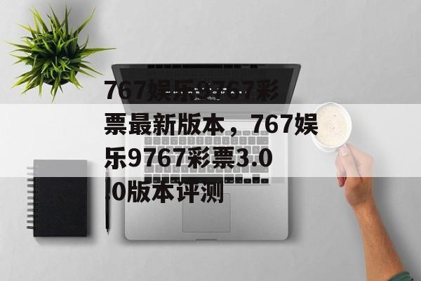 767娱乐9767彩票最新版本，767娱乐9767彩票3.0.0版本评测